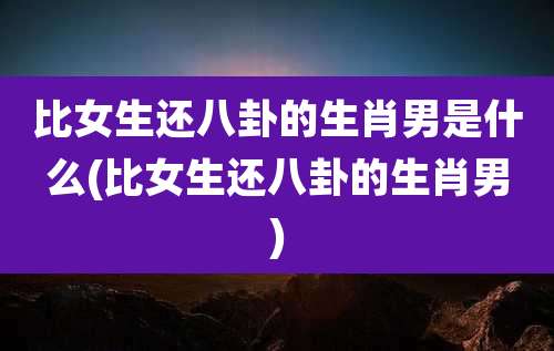 比女生还八卦的生肖男是什么(比女生还八卦的生肖男)