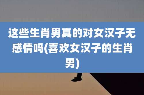 这些生肖男真的对女汉子无感情吗(喜欢女汉子的生肖男)