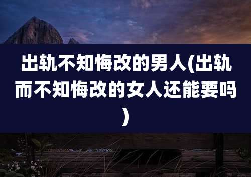 出轨不知悔改的男人(出轨而不知悔改的女人还能要吗)