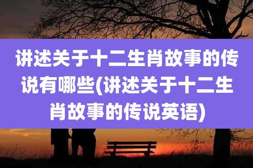 讲述关于十二生肖故事的传说有哪些(讲述关于十二生肖故事的传说英语)