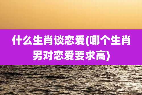 什么生肖谈恋爱(哪个生肖男对恋爱要求高)