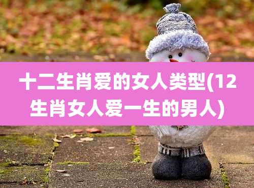 十二生肖爱的女人类型(12生肖女人爱一生的男人)