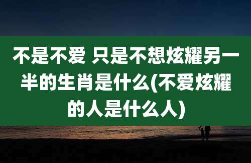 不是不爱 只是不想炫耀另一半的生肖是什么(不爱炫耀的人是什么人)