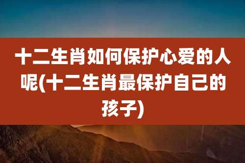 十二生肖如何保护心爱的人呢(十二生肖最保护自己的孩子)