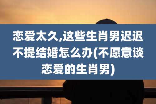 恋爱太久,这些生肖男迟迟不提结婚怎么办(不愿意谈恋爱的生肖男)