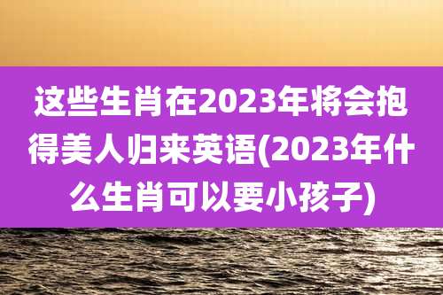 这些生肖在2023年将会抱得美人归来英语(2023年什么生肖可以要小孩子)