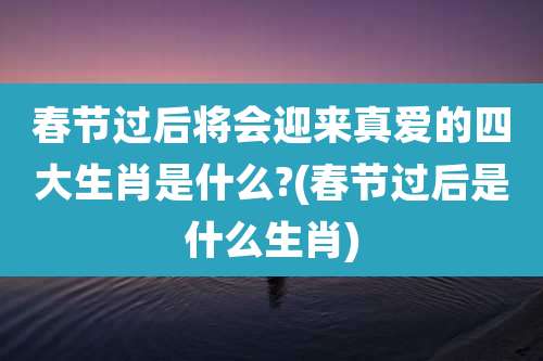 春节过后将会迎来真爱的四大生肖是什么?(春节过后是什么生肖)