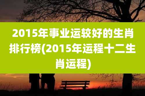 2015年事业运较好的生肖排行榜(2015年运程十二生肖运程)