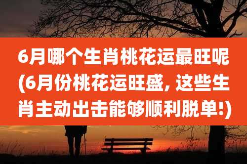 6月哪个生肖桃花运最旺呢(6月份桃花运旺盛, 这些生肖主动出击能够顺利脱单!)