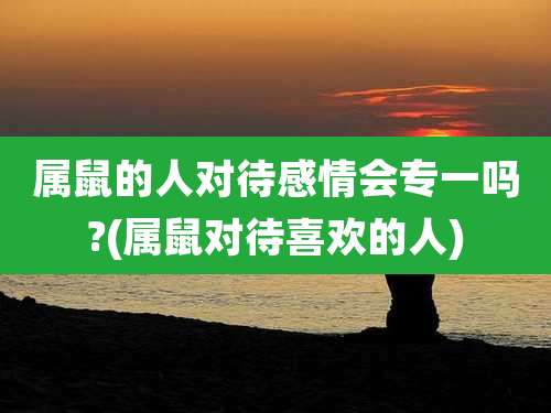 属鼠的人对待感情会专一吗?(属鼠对待喜欢的人)