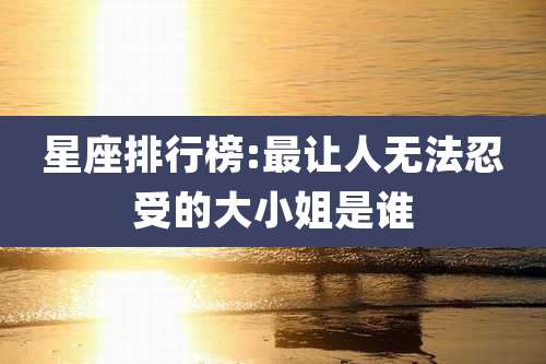 星座排行榜:最让人无法忍受的大小姐是谁