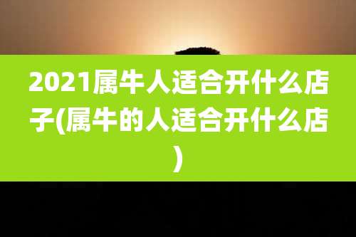 2021属牛人适合开什么店子(属牛的人适合开什么店)