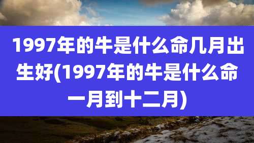 1997年的牛是什么命几月出生好(1997年的牛是什么命一月到十二月)