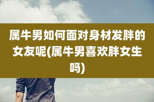 属牛男如何面对身材发胖的女友呢(属牛男喜欢胖女生吗)