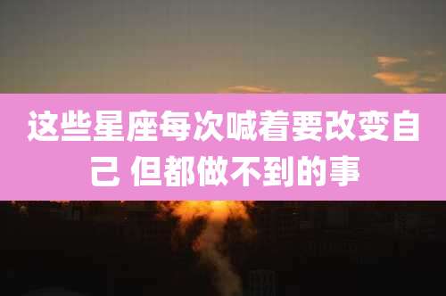 这些星座每次喊着要改变自己 但都做不到的事