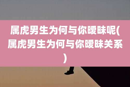 属虎男生为何与你暧昧呢(属虎男生为何与你暧昧关系)