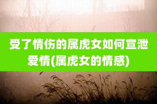 受了情伤的属虎女如何宣泄爱情(属虎女的情感)