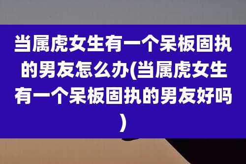 当属虎女生有一个呆板固执的男友怎么办(当属虎女生有一个呆板固执的男友好吗)