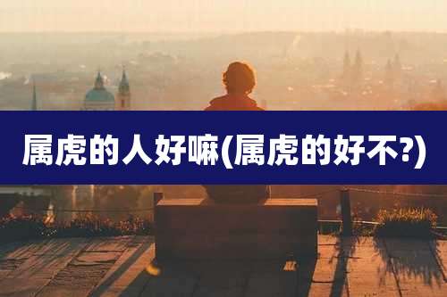 属虎的人好嘛(属虎的好不?)