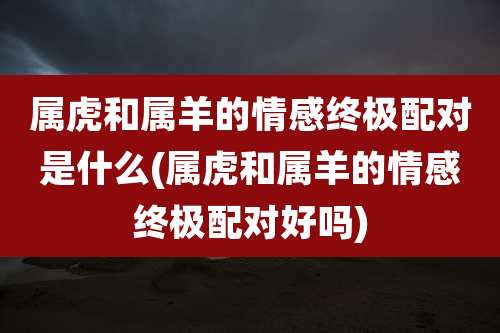 属虎和属羊的情感终极配对是什么(属虎和属羊的情感终极配对好吗)