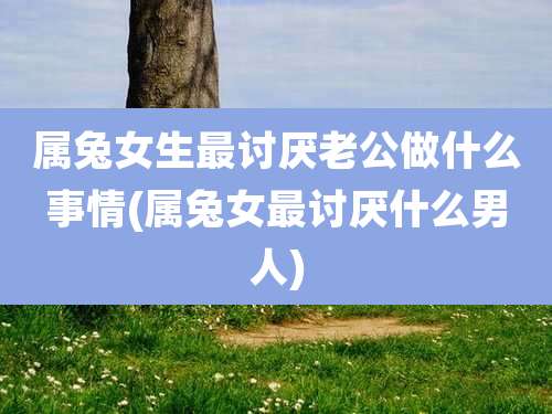 属兔女生最讨厌老公做什么事情(属兔女最讨厌什么男人)