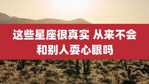 这些星座很真实 从来不会和别人耍心眼吗