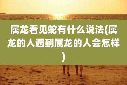 属龙看见蛇有什么说法(属龙的人遇到属龙的人会怎样)