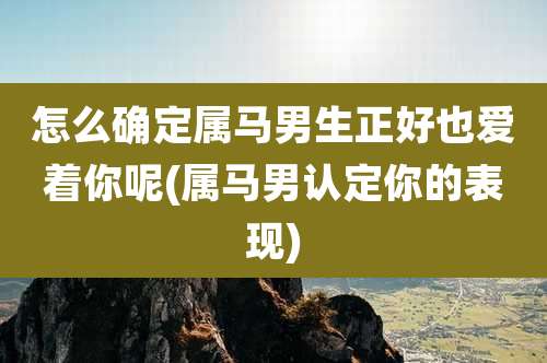 怎么确定属马男生正好也爱着你呢(属马男认定你的表现)