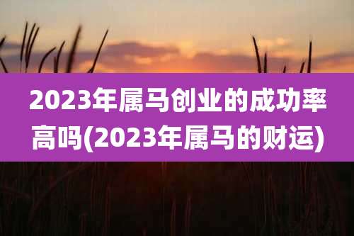 2023年属马创业的成功率高吗(2023年属马的财运)