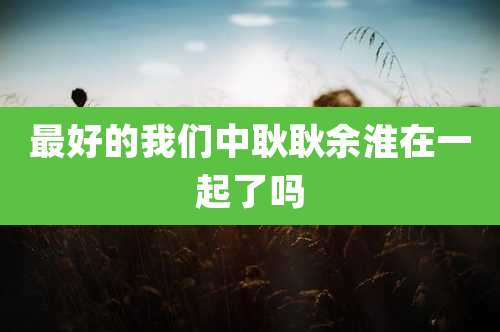 最好的我们中耿耿余淮在一起了吗