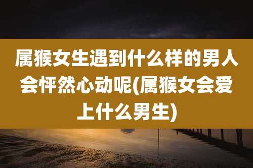 属猴女生遇到什么样的男人会怦然心动呢(属猴女会爱上什么男生)