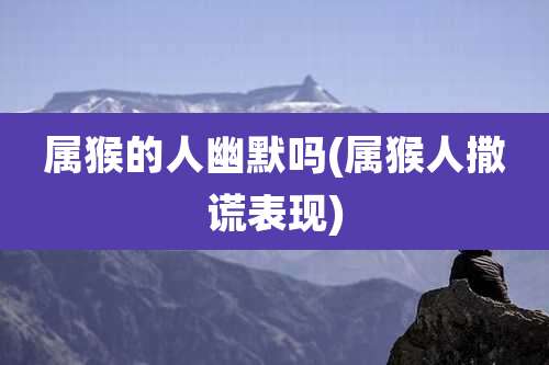 属猴的人幽默吗(属猴人撒谎表现)