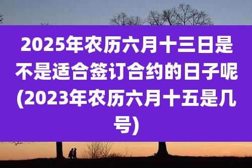 2025年农历六月十三日是不是适合签订合约的日子呢(2023年农历六月十五是几号)