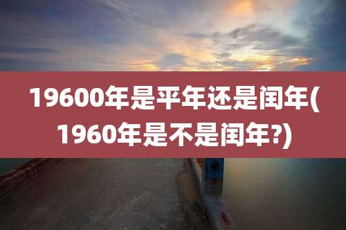 19600年是平年还是闰年(1960年是不是闰年?)