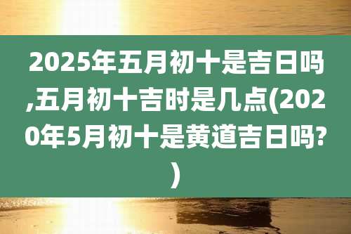 2025年五月初十是吉日吗,五月初十吉时是几点(2020年5月初十是黄道吉日吗?)
