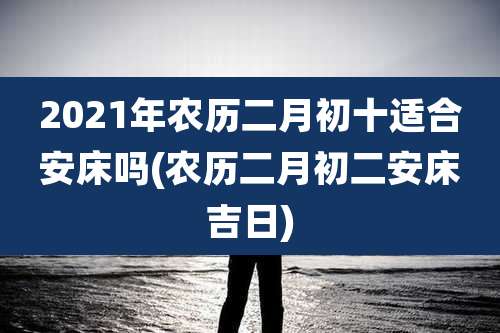 2021年农历二月初十适合安床吗(农历二月初二安床吉日)