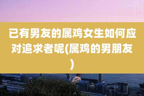 已有男友的属鸡女生如何应对追求者呢(属鸡的男朋友)