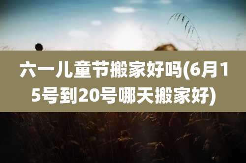 六一儿童节搬家好吗(6月15号到20号哪天搬家好)