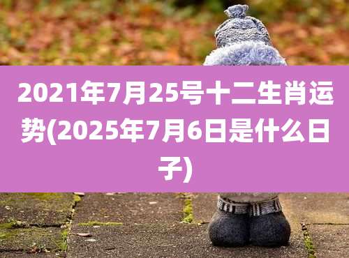 2021年7月25号十二生肖运势(2025年7月6日是什么日子)