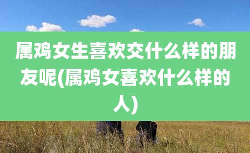 属鸡女生喜欢交什么样的朋友呢(属鸡女喜欢什么样的人)