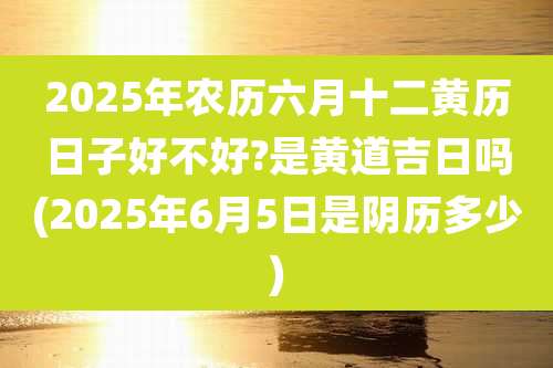 2025年农历六月十二黄历日子好不好?是黄道吉日吗(2025年6月5日是阴历多少)