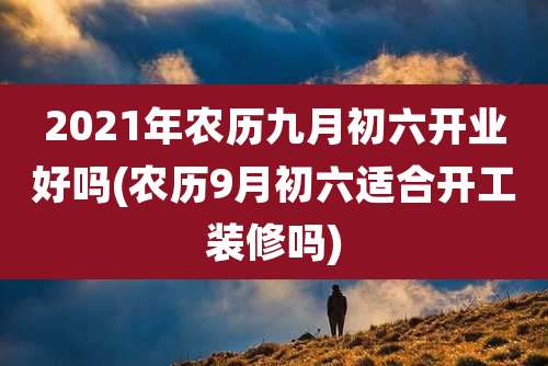 2021年农历九月初六开业好吗(农历9月初六适合开工装修吗)