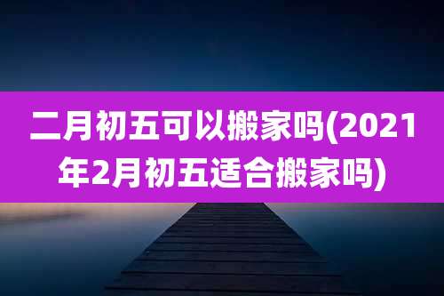 二月初五可以搬家吗(2021年2月初五适合搬家吗)