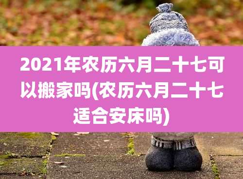 2021年农历六月二十七可以搬家吗(农历六月二十七适合安床吗)
