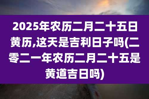 2025年农历二月二十五日黄历,这天是吉利日子吗(二零二一年农历二月二十五是黄道吉日吗)