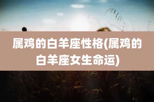 属鸡的白羊座性格(属鸡的白羊座女生命运)