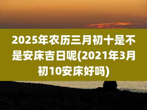 2025年农历三月初十是不是安床吉日呢(2021年3月初10安床好吗)