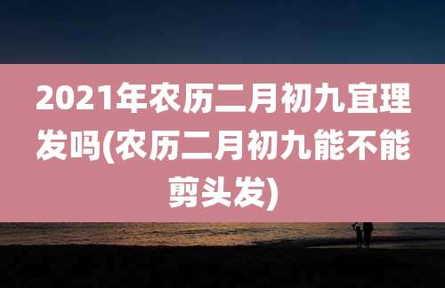 2021年农历二月初九宜理发吗(农历二月初九能不能剪头发)