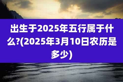 出生于2025年五行属于什么?(2025年3月10日农历是多少)