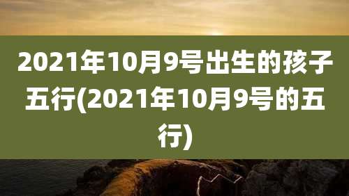 2021年10月9号出生的孩子五行(2021年10月9号的五行)